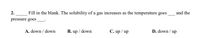 Fill in the blank. The solubility of a gas increases as the temperature goes
2.
and the
pressure goes
A. down / down
B. up / down
C. up / up
D. down / up
