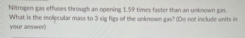 Nitrogen gas effuses through an opening 1.59 times faster than an unknown gas.
What is the molecular mass to 3 sig figs of the unknown gas? (Do not include units in
your answer)