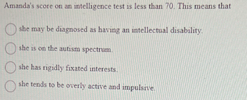 Amanda's score on an intelligence test is less than 70. This means that
she may be diagnosed as having an intellectual disability.
she is on the autism spectrum.
she has rigidly fixated interests.
she tends to be overly active and impulsive.