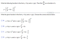 The task is to write the given function in the form \( y = f(u) \) where \( u = g(x) \), and then find \(\frac{dy}{dx}\) as a function of \(x\).

The given function is:

\[ y = \left( \frac{x^2}{8} + 5x - \frac{3}{x} \right)^4 \]

The problem asks for the selection of the correct form from the multiple choices below:

**Options:**

A. \( y = f(u) = u^4 \) and \( u = g(x) = \left( \frac{x^2}{8} + 5x - \frac{3}{x} \right) \)

B. \( y = f(u) = u \) and \( u = g(x) = \frac{x^2}{8} + 5x \)

C. \( y = f(u) = u^4 \) and \( u = g(x) = \frac{x^2}{8} + 5x - \frac{3}{x} \)

D. \( y = f(u) = u \) and \( u = g(x) = \frac{x^2}{8} + 5x - \frac{3}{x} \)

---

**Explanation:** 

The task involves selecting the correct expressions for \( y \) as a function of \( u \) and \( u \) as a function of \( x \) that match the initial given function structure. The correct answer should accurately represent the original function's form through these substitutions.