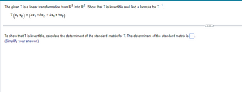 The given T is a linear transformation from R² into R². Show that T is invertible and find a formula for T¹.
T(x1,x2) = (4x₁8x2, - 4x₁ + 9x2)
To show that T is invertible, calculate the determinant of the standard matrix for T. The determinant of the standard matrix is
(Simplify your answer.)