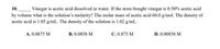 10.
Vinegar is acetic acid dissolved in water. If the store-bought vinegar is 0.50% acetic acid
by volume what is the solution's molarity? The molar mass of acetic acid 60.0 g/mol. The density of
acetic acid is 1.05 g/mL. The density of the solution is 1.02 g/mL.
A. 0.0875 M
B. 0.0858 M
C. 0.875 M
D. 0.00858 M
