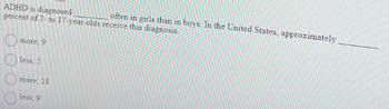 ADHD is diagnosed
percent of 2- to 17-year-olds
more; 9.
less; 5
more; 18.
less; 9
receive this diagnosis.
often in girls than in boys. In the United States, approximately