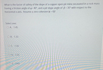 What is the factor of safety of the slope of a copper open pit mine excavated in a rock mass
having a friction angle of p= 40°, and a pit slope angle of ß= 30° with respect to the
horizontal x-axis. Assume a zero cohesion (c = 0)?
Select one:
OA. 1.45
OB. 1.33
OC. 1.50
OD. 1.55
OE. 0.69