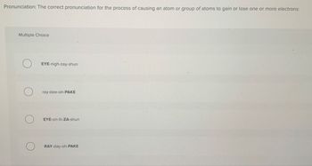 Pronunciation: The correct pronunciation for the process of causing an atom or group of atoms to gain or lose one or more electrons:
Multiple Choice
О
EYE-nigh-zay-shun
о
ray-dee-oh-PAKE
EYE-on-ih-ZA-shun
RAY-day-oh-PAKE