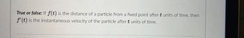 **Question:** 

**True or False:** If \( f(t) \) is the distance of a particle from a fixed point after \( t \) units of time, then \( f'(t) \) is the instantaneous velocity of the particle after \( t \) units of time. 

**Explanation:** 

This statement involves understanding the relationship between a function and its derivative in calculus. Here, \( f(t) \) denotes the distance function, where \( t \) represents time. The derivative \( f'(t) \) gives the rate of change of the function \( f(t) \) at any specific moment \( t \). In this context, \( f'(t) \) represents the instantaneous velocity of the particle, as velocity is defined as the rate of change of distance with respect to time. 

Thus, the statement is **True**.