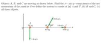 Objects A, B, and C are moving as shown below. Find the r- and y-components of the net
momentum of the particles if we define the system to consist of (a) A and C, (b) B and C, (c)
all three objects.
10.0 m/s
5.0 kg
B60
3.0 m/s C
6.0 kg
10.0 kg
F11.0 m/s
