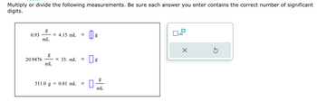 Multiply or divide the following measurements. Be sure each answer you enter contains the correct number of significant
digits.
0.93
20.9476
g
mL
g
mL
X 4.15 mL
x 35. mL =
511.0 g 0.81 mL =
0
g
g
mL
x10
X
Ś