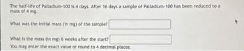 The half-life of Palladium-100 is 4 days. After 16 days a sample of Palladium-100 has been reduced to a
mass of 4 mg.
What was the initial mass (in mg) of the sample?
What is the mass (in mg) 6 weeks after the start?
You may enter the exact value or round to 4 decimal places.