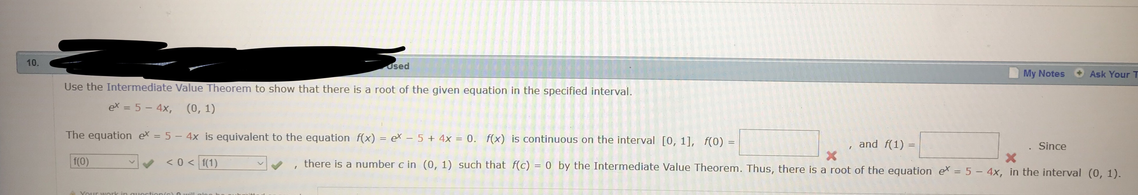 10
osed
My Notes
Ask Your T
Use the Intermediate Value Theorem to show that there is a root of the given equation in the specified interval
ex = 5-4),
(0,1)
The equation ex-5- 4x is equivalent to the equation f(x) ex 5
4x 0fx) is continuous on the interval [0, 11, f(0)
, and f(1)-
Since
v,
, there is a number c in (0, 1) such that f(c)-0 by the Intermediate Value Theorem. Thus, there is a root of the
