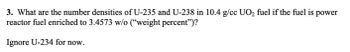 3. What are the number densities of U-235 and U-238 in 10.4 g/cc UO₂ fuel if the fuel is power
reactor fuel enriched to 3.4573 w/o ("weight percent")?
Ignore U-234 for now.