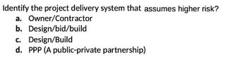 Identify the project delivery system that assumes higher risk?
a. Owner/Contractor
b. Design/bid/build
c. Design/Build
d. PPP (A public-private partnership)