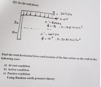 Q3: for the wall shown:
3m
4m
2. 20kpa
G.L.T
ه
c. 5okpa
$15 Y= 19.8 || N/m³
c'= lookpa
= 10°, Y.20.81 kN/m²
E
Find the total horizontal force and location of the line action on the wall in the
following case:
a) At rest condition
b) Active condition
c) Passive condition
Using Rankine earth pressure theory