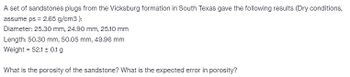 A set of sandstones plugs from the Vicksburg formation in South Texas gave the following results (Dry conditions,
assume ps = 2.65 g/cm3):
Diameter: 25.30 mm, 24.90 mm, 25.10 mm
Length: 50.30 mm, 50.05 mm, 49.96 mm
Weight = 52.1 ± 0.1 g
What is the porosity of the sandstone? What is the expected error in porosity?