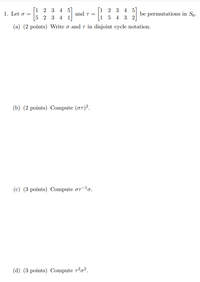 [1 2 3 4 5
5 2 3 4 1
[1 2 3 4 5]
1 5 4 3 2
1. Let o =
and T =
be permutations in S6.
(a) (2 points) Write o and 7 in disjoint cycle notation.
(b) (2 points) Compute (oT)².
(c) (3 points) Compute or-'o.
(d) (3 points) Compute 7²o².
