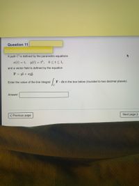 Question 11
48
A path C is defined by the parametric equations
x(t) = t, y(t) = t³, 0<t<1,
and a vector field is defined by the equation
F = yi + xyj.
Enter the value of the line integral
F. ds in the box below (rounded to two decimal places).
Answer:
( Previous page
Next page >
