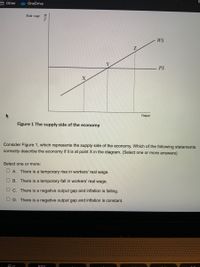 Other
OneDrive
Real wage
W
P
WS
PS
Output
Figure 1 The supply side of the economy
Consider Figure 1, which represents the supply side of the economy. Which of the following statements
correctly describe the economy if it is at point X in the diagram. (Select one or more answers)
Select one or more:
O A. There is a temporary rise in workers' real wage.
O B. There is a temporary fall in workers' real wage.
O c. There is a negative output gap and inflation is falling.
O D. There is a negative output gap and inflation is constant.
000
