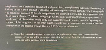 Imagine you are a statistical consultant and your client, a weightlifting supplement company, is
looking to see if their product is effective in increasing muscle mass gained over a training cycle.
You randomly sampled 20 female weightlifters and assigned them to take the supplement and
20 to take a placebo. You have both groups run the same controlled training program over 12
weeks and calculated their whole body lean mass difference in pounds from the beginning to
the end of the program. Can you infer that the supplement group gained more muscle mass on
average than the placebo group? Use a = 0.05 for any hypothesis test.
પ્રમ
1) State the research question in one sentence and use the question to determine the
parameter we are using to conduct statistical inference. Describe this parameter in one
sentence using symbols and a description.
manu
Aren