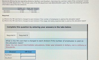 Mackenzie Mining has two operating divisions, Northern and Southern, that share the common costs of the company's human
resources (HR) department. The annual costs of the HR department total $20,000,000 a year. You have the following selected
Information about the two divisions:
Northern
Southern
Number of
Employees
2,640
2,160
Wage and Salary
Expense ($000)
$ 210,800
129,200
Required:
a. What is the HR cost that is charged to each division If the number of employees is used as the allocation basis?
b. What is the HR cost that is charged to each division If the wage and salary expense total is used as the allocation basis?
Complete this question by entering your answers in the tabs below.
Required A
Required B
What is the HR cost that is charged to each division if the number of employees is used as
the allocation basis?
Note: Do not round intermediate calculations. Enter your answers in dollars, not in millions or
thousands.
Division
HR Cost
Northern
Southern