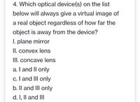 4. Which optical device(s) on the list
below will always give a virtual image of
a real object regardless of how far the
object is away from the device?
I. plane mirror
II. convex lens
III. concave lens
a. I and Il only
c. I and III only
b. Il and III only
d. I, Il and III
