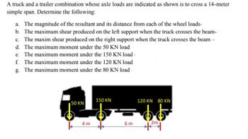 A truck and a trailer combination whose axle loads are indicated as shown is to cross a 14-meter
simple span. Determine the following:
a. The magnitude of the resultant and its distance from each of the wheel loads.
b. The maximum shear produced on the left support when the truck crosses the beam-
c. The maxim shear produced on the right support when the truck crosses the beam -
d. The maximum moment under the 50 KN load
e. The maximum moment under the 150 KN load -
f. The maximum moment under the 120 KN load
g. The maximum moment under the 80 KN load-
1
150 KN
50 KN
120 KN 80 KN
= $$
4 m
6 m
2m