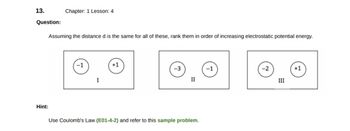 13.
Question:
Chapter: 1 Lesson: 4
Assuming the distance d is the same for all of these, rank them in order of increasing electrostatic potential energy.
Hint:
I
+1
-3
II
Use Coulomb's Law (E01-4-2) and refer to this sample problem.
-1
-2
III
+1