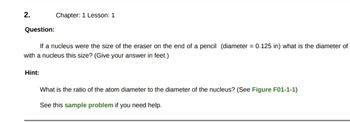 2.
Chapter: 1 Lesson: 1
Question:
If a nucleus were the size of the eraser on the end of a pencil (diameter = 0.125 in) what is the diameter of
with a nucleus this size? (Give your answer in feet.)
Hint:
What is the ratio of the atom diameter to the diameter of the nucleus? (See Figure F01-1-1)
See this sample problem if you need help.