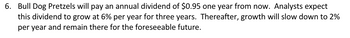 6. Bull Dog Pretzels will pay an annual dividend of $0.95 one year from now. Analysts expect
this dividend to grow at 6% per year for three years. Thereafter, growth will slow down to 2%
per year and remain there for the foreseeable future.