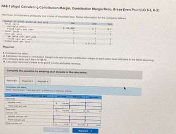 PA6-1 (Algo) Calculating Contribution Margin, Contribution Margin Ratio, Break-Even Point [LO 6-1, 6-2)
Hermosa, Incorporated produces one model of mountain bike. Partial information for the company follows:
Number of bikes produced and sold
Total costs
Variable costs
Fixed costs per year
Total costs
Cost per unit
Variable cost per unit
Fixed cost per unit
Total cost per unit
Required:
1. Complete the table.
500
840
920
$ 118,000
$ 7
?
7
$ 7
?
7
?
?
7
$ 517.75
?
?
2. Calculate Hermosa's contribution margin ratio and its total contribution margin at each sales level indicated in the table assuming
the company sells each bike for $670.
4. Calculate Hermosa's break-even point in units and sales revenue.
Complete this question by entering your answers in the tabs below.
Required 1
Required 2 Required 4
Complete the table.
Note: Round your "Cost per Unit" answers to 2 decimal places.
Number of bikes produced and sold
Total costs
Variable costs
Fixed costs per year
Total costs
Cost per unit
Variable cost per unit
Fixed cost per unit
Total cost per unit
500 Units
840 Units
920 Units
$
118,000
$
118,000 $
0 $
$
0.00
$
517.75 $
0.00
Required 1
Required 2 >