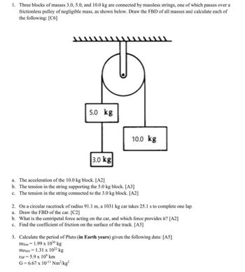 1. Three blocks of masses 3.0, 5.0, and 10.0 kg are connected by massless strings, one of which passes over a
frictionless pulley of negligible mass, as shown below. Draw the FBD of all masses and calculate each of
the following: [C6]
5.0 kg
3.0 kg
a. The acceleration of the 10.0 kg block. [A2]
b. The tension in the string supporting the 5.0 kg block. [A3]
c. The tension in the string connected to the 3.0 kg block. [A2₂]
2. On a circular racetrack of radius 91.1 m, a 1031 kg car takes 25.1 s to complete one lap.
a. Draw the FBD of the car. [C2]
b. What is the centripetal force acting on the car, and which force provides it? [A2]
c. Find the coefficient of friction on the surface of the track. [A3]
3.
Calculate the period of Pluto (in Earth years) given the following data: [A5]
msun 1.99 x 1030 kg
mPluto 1.31 x 10²2 kg
TSP = 5.9 x 10°⁹ km
G=6.67 x 10-¹¹ Nm²/kg²
10.0 kg