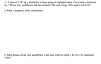 1. A mass of 0.750 kg is attached to a linear spring of negligible mass. The system is displaced
by -7.00 cm from equilibrium and then released. The total energy of the system is 0.245 J.
a. What is the period of the oscillations?
b. What distance away from equilibrium is the mass when its speed is 80.0% of its maximum
value?
