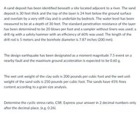 A sand deposit has been identified beneath a site located adjacent to a river. The sand
deposit is 30 feet thick and the top of the layer is 24 feet below the ground surface
and overlain by a very stiff clay and is underlain by bedrock. The water level has been
measured to be at a depth of 30 feet. The standard penetration resistance of the layer
has been determined to be 20 blows per foot and a sampler without liners was used; a
drill rig with a safety hammer with an efficiency of 60% was used. The length of the
drill rod is 5 meters and the borehole diameter is 7.87 inches (200 mm).
The design earthquake has been designated as a moment magnitude 7.5 event on a
nearby fault and the maximum ground acceleration is expected to be 0.60 g.
The wet unit weight of the clay soils is 200 pounds per cubic foot and the wet unit
weight of the sand soils is 250 pounds per cubic foot. The sands have 45% fines
content according to a grain size analysis.
Determine the cyclic stress ratio, CSR. Express your answer in 2 decimal numbers only
after the decimal place. (e.g. 0.26).
