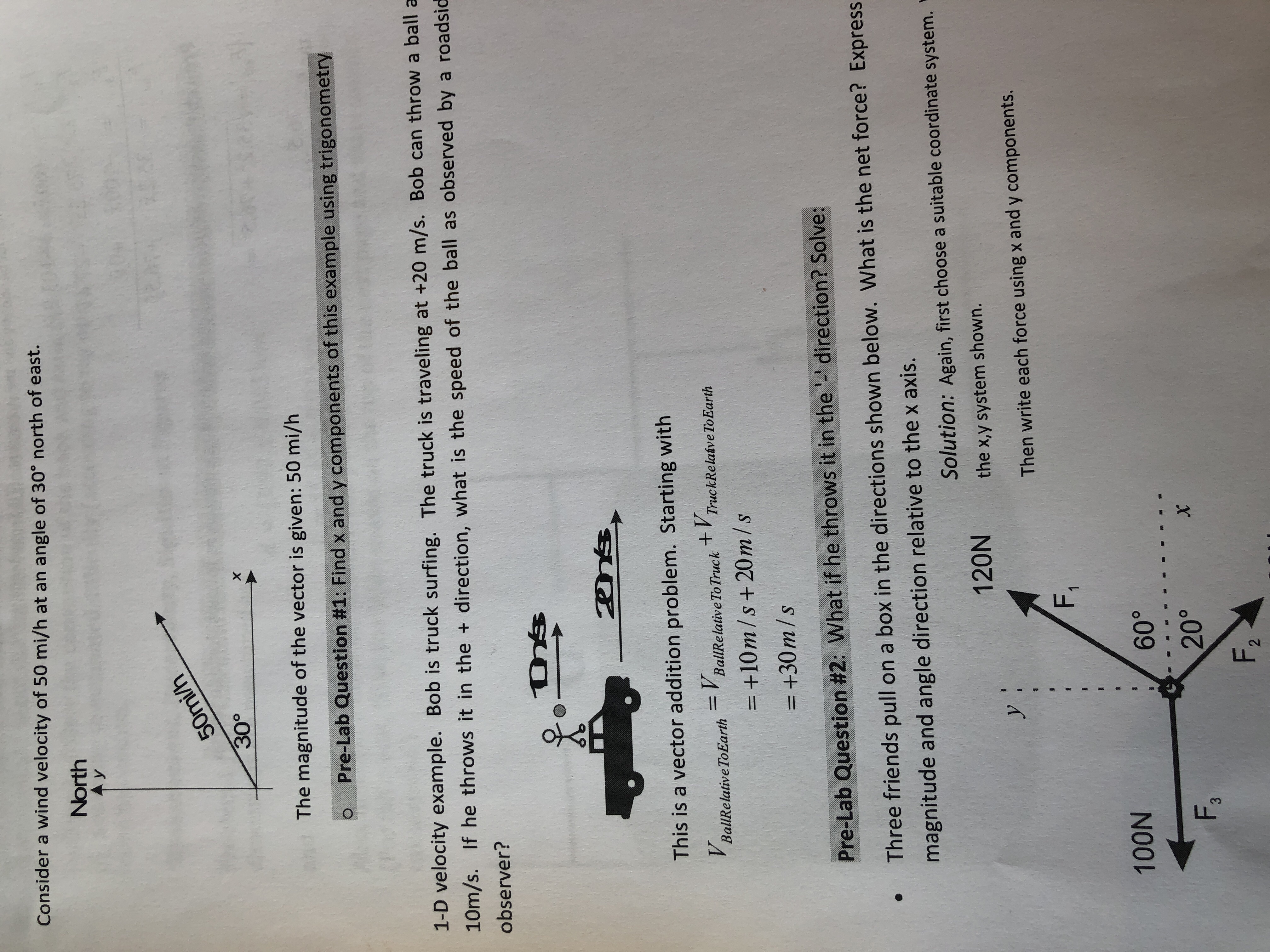 Consider a wind velocity of 50 mi/h at an angle of 30° north of east.
North
30°
The magnitude of the vector is given: 50 mi/h
Pre-Lab Question #1: Find x and y components of this example using trigonometry
1-D velocity example. Bob is truck surfing. The truck is traveling at +20 m/s. Bob can throw a ball a
10m/s. If he throws it in the + direction, what is the speed of the ball as observed by a roadsid
observer?
This is a vector addition problem. Starting with
BallRelative ToEarthBallRelativeTo Truck T TruckRelaive ToEarth
-+10m/s +20m/s
=+30 m/s
Pre-Lab Question #2: What if he throws it in the'-'direction? Solve:
Three friends pull on a box in the directions shown below. What is the net force? Express
magnitude and angle direction relative to the x axis.
Solution: Again, first choose a suitable coordinate system.
120N the xy system shown.
Then write each force using x and y components
100N
60°
F3
20
F2

