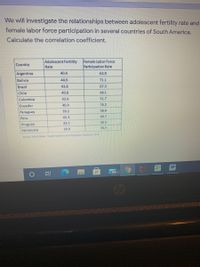 We will investigate the relationships between adolescent fertility rate and
female labor force participation in several countries of South America.
Calculate the correlation coefficient.
Adolescent Fertility
Rate
Female Labor Force
Participation Rate
Country
Argentina
40.4
63.9
Bolivia
44.6
71.1
Brazil
43.8
67.3
Chile
40.8
48.1
Colombia
42.6
51.7
Ecuador
40.4
76.2
39.2
58.0
Paraguay
45.3
49.7
Peru
44.5
56.5
Uruguay
Venezuela
39.9
79.7
Sorce Wond B Heath Nooon and Popuiabon Sstics 2014
99+
