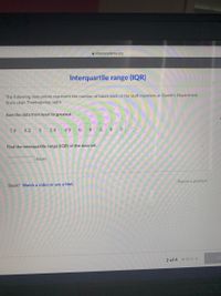 A khanacademy.org
Interquartile range (IQR)
The following data points represent the number of hours each of the staff members at Daniel's Department
Store slept Thanksgiving night.
Sort the data from least to greatest.
7.9
8.2
2.6
4.9
6.
3
8
Find the interquartile range (IQR) of the data set.
hours
Report a problem
Stuck? Watch a video or use a hint.
CE
2 of 4 • O oo
