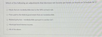 Which of the following are adjustments that decrease net income per books as found on Schedule M-1?
O Meals that are nondeductible due to the 50% cut back rule.
O Fines paid to the federal government that are nondeductible.
Related party loss - nondeductible pursuant to section 267.
O Municipal bond interest income.
O All of the above.