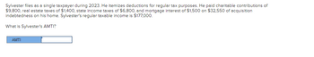 Sylvester files as a single taxpayer during 2023. He itemizes deductions for regular tax purposes. He paid charitable contributions of
$9,800, real estate taxes of $1,400, state income taxes of $6,800, and mortgage interest of $1,500 on $32,550 of acquisition
indebtedness on his home. Sylvester's regular taxable income is $177,000.
What is Sylvester's AMTI?
AMTI