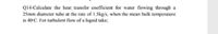 Q14-Calculate the heat transfer coefficient for water flowing through a
25mm diameter tube at the rate of 1.5kg/s, when the mean bulk temperature
is 40°C. For turbulent flow of a liquid take;
