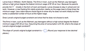 Lance lives in Williston, North Dakota. The firms in town, such as the Walmart, pay teenagers
without a high school degree the federal minimum wage of $7.25 an hour. Because his parents
provide him Y (mostly in the form of room and board), Lance chooses to stay in school and not
work. However, a new fracking firm starts production nearby so the wage rises to three times the
minimum wage. Use a labor-leisure choice figure to show why he does not work initially but then
works a substantial number of hours at the higher wage.
Draw Lance's original budget constraint and show that he does not choose to work.
The firms in town, such as the Walmart, pay teenagers without a high school degree the federal
minimum wage of $7.25 an hour. Assuming the price of consumption is $1.00, what is the slope of
Lance's original budget constraint?
The slope of Lance's original budget constraint is
places.)
(Round your response to two decimal
C