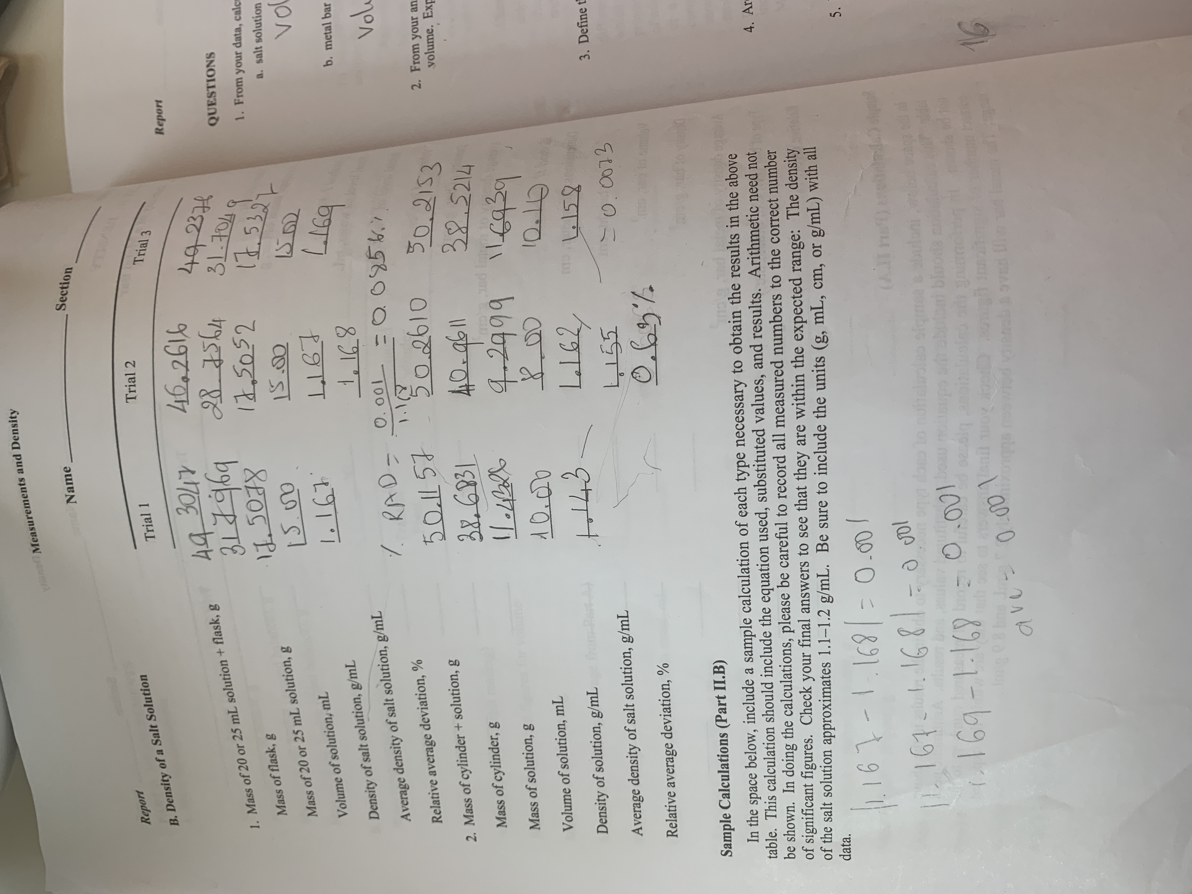 Y Measurements and Density
Section
Name
Report
Trial 2
Trial 1
Trial 3
B.Density of a Salt Solution
46.2616
B5644
12,2052
Report
30LTY
44
492374
QUESTIONS
1. Mass of 20 or 25 mL solution +flask, g
४8)27
1. From your data, calc
Mass of flask, g
a. salt solution
Mass of 20 or 25 mL solution, g
vo
LIGT
Volume of solution, mL
b. metal bar
Density of salt solution, g/mL
Vol
O095.7
7 RAD- O.001
Average density of salt solution, g/mL
1.1
502610
Relative average deviation, %
50.2153
32.5214
4 6939
50.1 57
2. From your an
yolume. Exp
2.Mass of cylinder + solution, g
BEGP31
Mass of cylinder, g
ud Istnm
XO
42999
Mass of solution, g
Volume of solution, mL
C
159
Pest A#
Density of solution, g/mL
3. Define t
55
Average density of salt solution, g/mL
Relative average deviation, %
oemi!
Sample Calculations (Part II.B)
DEEB 0FPTL B Am
In the space below, include a sample calculation of each type necessary to obtain the results in the above
table. This calculation should include the equation used, substituted values, and results. Arithmetic need not
be shown. In doing the calculations, please be careful to record all measured numbers to the correct number
of significant figures. Check your final answers to see that they are within the expected range: The density
of the salt solution approximates 1.1-1.2 g/mL. Be sure to include the units (g, mL, cm, or
data.
4. Ar
g/mL) with all
161-11691- 0.0o
P161 61681-0 gol
5.
ce
(AI
2C
d doo to notloolao ofomae
ousup
9exbin
.a
utb bloode
1.169-1169
bro
Siq 2noh
un
avu 0 rad vinach & oved
