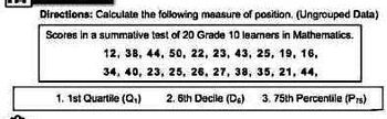 Directions: Calculate the following measure of position. (Ungrouped Data)
Scores in a summative test of 20 Grade 10 learners in Mathematics.
12, 38, 44, 50, 22, 23, 43, 25, 19, 16,
34, 40, 23, 25, 26, 27, 38,
35, 21, 44,
1. 1st Quartile (Q₁)
2. 6th Decile (DG)
3. 75th Percentile (Prs)