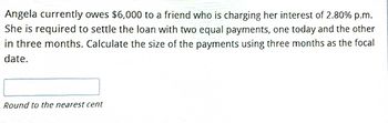 Angela currently owes $6,000 to a friend who is charging her interest of 2.80% p.m.
She is required to settle the loan with two equal payments, one today and the other
in three months. Calculate the size of the payments using three months as the focal
date.
Round to the nearest cent