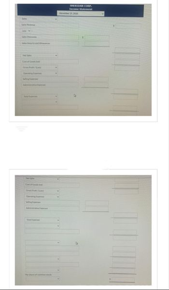 Sales
Sales Revenue
Less :
Sales Discounts
Sales Returns and Allowances
Net Sales
Cost of Goods Sold
Gross Profit/(Loss)
Operating Expenses
Selling Expenses
Administrative Expenses
Total Expenses
Net Sales
Cost of Goods Sold
Gross Profit/(Loss)
Operating Expenses
Selling Expenses
Administrative Expenses
Total Expenses
Per share of common stock:
SHERIDAN CORP.
Income Statement
December 31, 2020
4
$
IN