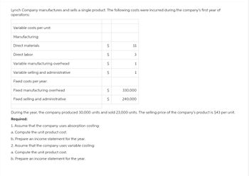 Lynch Company manufactures and sells a single product. The following costs were incurred during the company's first year of
operations:
Variable costs per unit:
Manufacturing:
Direct materials
Direct labor
Variable manufacturing overhead
Variable selling and administrative
Fixed costs per year:
Fixed manufacturing overhead
Fixed selling and administrative
$
$
$
$
$
$
11
3
1
1
330,000
240,000
During the year, the company produced 30,000 units and sold 23,000 units. The selling price of the company's product is $43 per unit.
Required:
1. Assume that the company uses absorption costing:
a. Compute the unit product cost.
b. Prepare an income statement for the year.
2. Assume that the company uses variable costing:
a. Compute the unit product cost.
b. Prepare an income statement for the year.