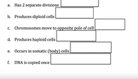 а.
Has 2 separate divisions
b. Produces diploid cells
C.
Chromosomes move to opposite pole of cell
d. Produces haploid cells
Occurs in somatic (body) cells
е.
f.
DNA is copied once
