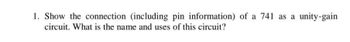 1. Show the connection (including pin information) of a 741 as a unity-gain
circuit. What is the name and uses of this circuit?