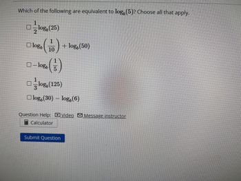 The question is as follows:

**Which of the following are equivalent to log₆(5)? Choose all that apply.**

- □ \( \frac{1}{2} \log_b(25) \)

- □ \( \log_b \left(\frac{1}{10}\right) + \log_b(50) \)

- □ \(- \log_b \left(\frac{1}{5}\right) \)

- □ \( \frac{1}{3} \log_b(125) \)

- □ \( \log_b(30) - \log_b(6) \)

Options for assistance include:

- Question Help:
  - 