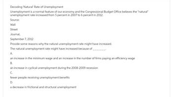 Decoding 'Natural' Rate of Unemployment
Unemployment is a normal feature of our economy and the Congressional Budget Office believes the "natural"
unemployment rate increased from 5 percent in 2007 to 6 percent in 2012.
Source:
Wall
Street
Journal,
September 7, 2012
Provide some reasons why the natural unemployment rate might have increased.
The natural unemployment rate might have increased because of
A.
an increase in the minimum wage and an increase in the number of firms paying an efficiency wage
B.
an increase in cyclical unemployment during the 2008-2009 recession
C.
fewer people receiving unemployment benefits
D.
a decrease in frictional and structural unemployment