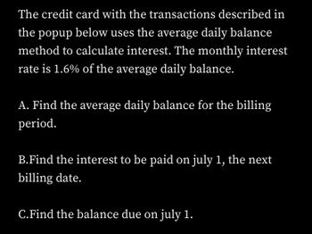 The credit card with the transactions described in
the popup below uses the average daily balance
method to calculate interest. The monthly interest
rate is 1.6% of the average daily balance.
A. Find the average daily balance for the billing
period.
B.Find the interest to be paid on july 1, the next
billing date.
C.Find the balance due on july 1.