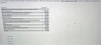 Use the Twain Corporation data set below to answer this question: What is the total amount classified as other expenses and losses in 2019 if a multistep income statement is
prepared?
Column1
Data set below for Twain Corporation for the year ended 12/31/19:
Cost of goods sold
Gain on disposal of the Shelby division discontinued
Gain on disposal of part of the Johnson division
Interest expense
Interest revenue
Loss on sale of investment securities
Loss from operation of the Shelby division which was discontinued
Loss on writedown of Property Plant & Equipment
Sales
Sales discounts
Sales returns and allowances
Selling, general and administrative expenses
Shares outstanding
Tax rate
OA$162.000
O $770,000
OC$462,000
OD $270,000
Column2
1,200,000
350,000
40,000
90,000
120,000
80,000
500,000
100,000
3,000,000
25,000
75,000
500,000
200,000
40.0%